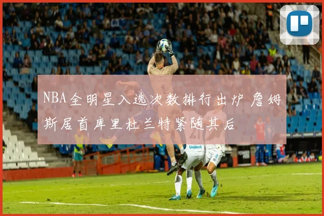 NBA全明星入选次数排行出炉 詹姆斯居首库里杜兰特紧随其后