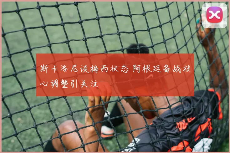 斯卡洛尼谈梅西状态 阿根廷备战核心调整引关注