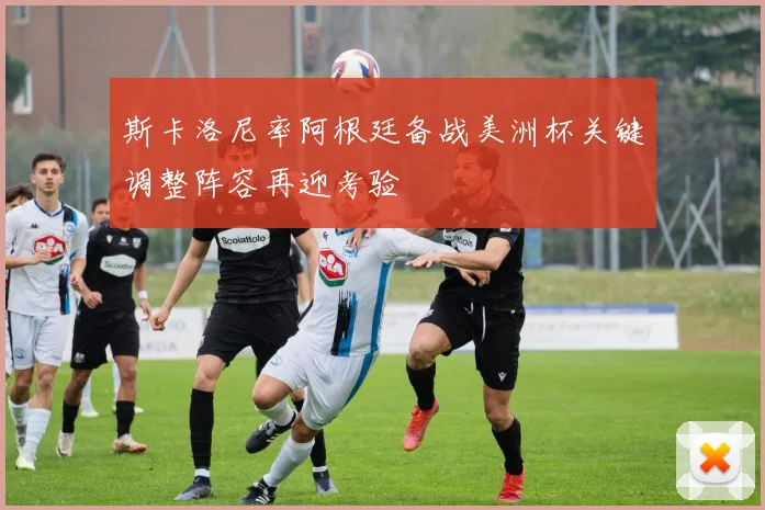 斯卡洛尼率阿根廷备战美洲杯关键调整阵容再迎考验