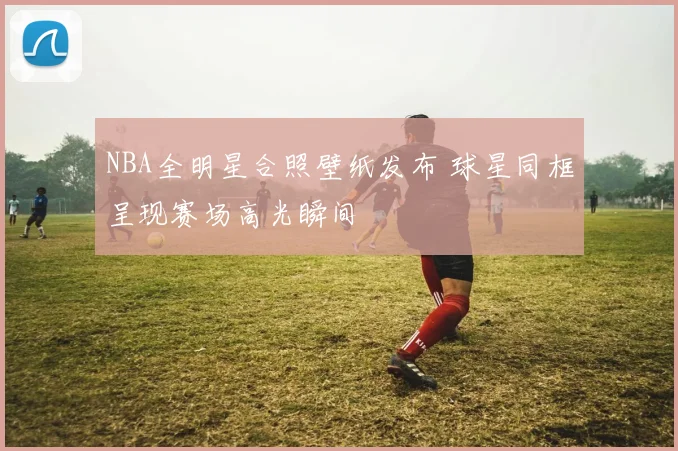 NBA全明星合照壁纸发布 球星同框呈现赛场高光瞬间
